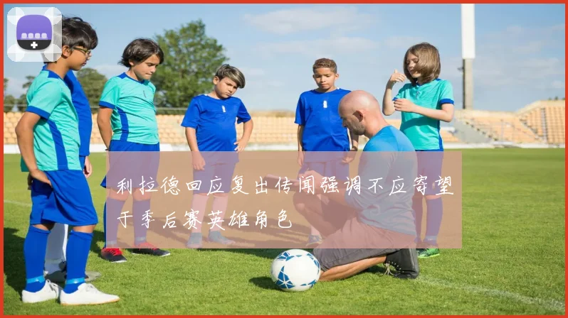 利拉德回应复出传闻强调不应寄望于季后赛英雄角色