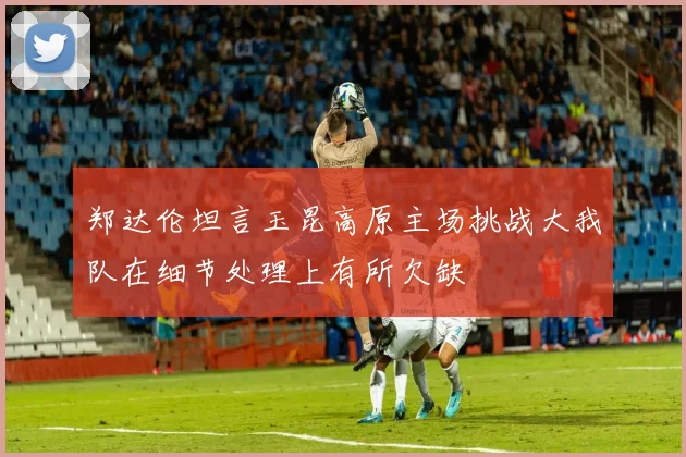 郑达伦坦言玉昆高原主场挑战大我队在细节处理上有所欠缺