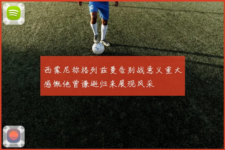 西蒙尼称格列兹曼告别战意义重大感慨他曾谦逊归来展现风采