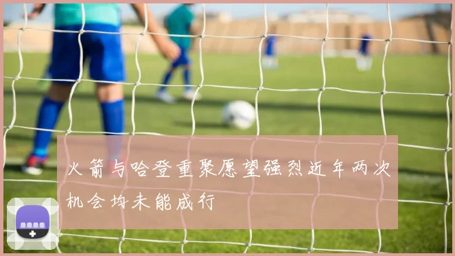 火箭与哈登重聚愿望强烈近年两次机会均未能成行