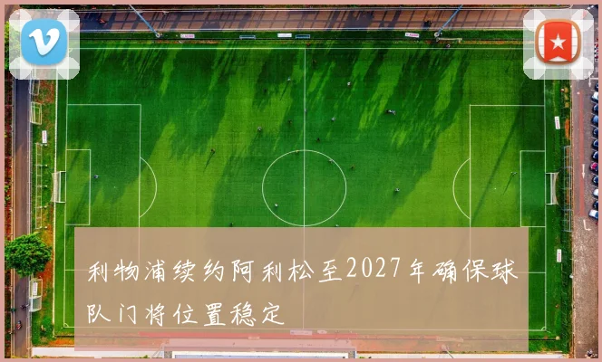 利物浦续约阿利松至2027年确保球队门将位置稳定