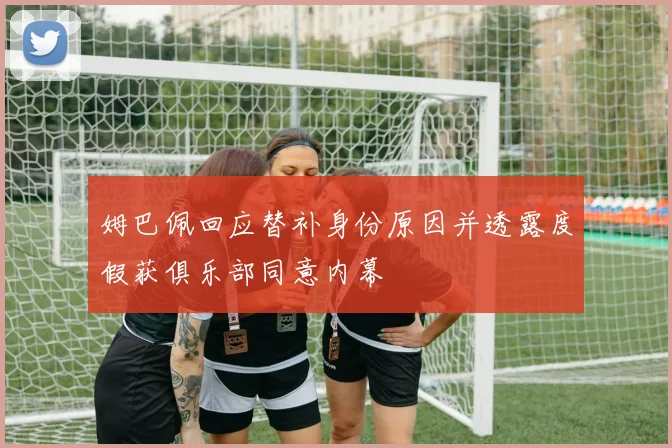 姆巴佩回应替补身份原因并透露度假获俱乐部同意内幕