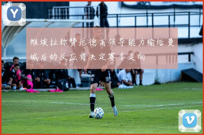 维埃拉称赞厄德高领导能力输给曼城后的反应将决定赛季走向