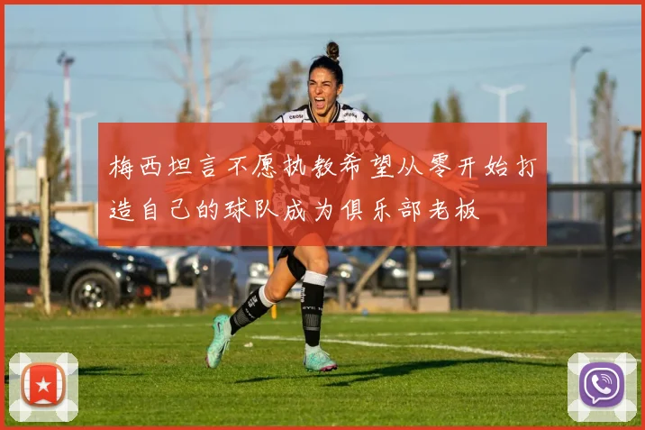 梅西坦言不愿执教希望从零开始打造自己的球队成为俱乐部老板