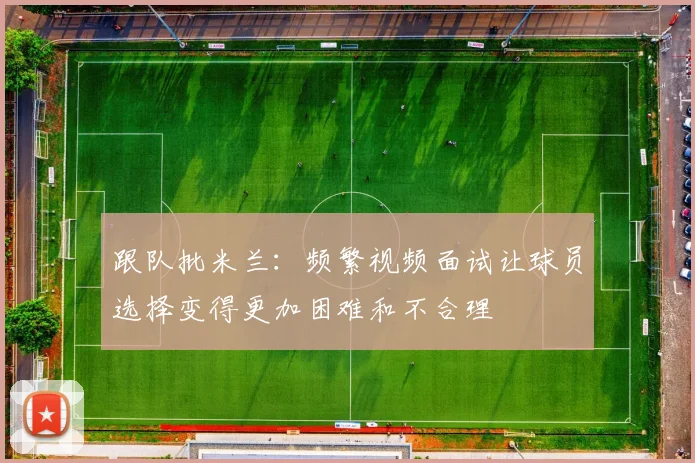 跟队批米兰：频繁视频面试让球员选择变得更加困难和不合理