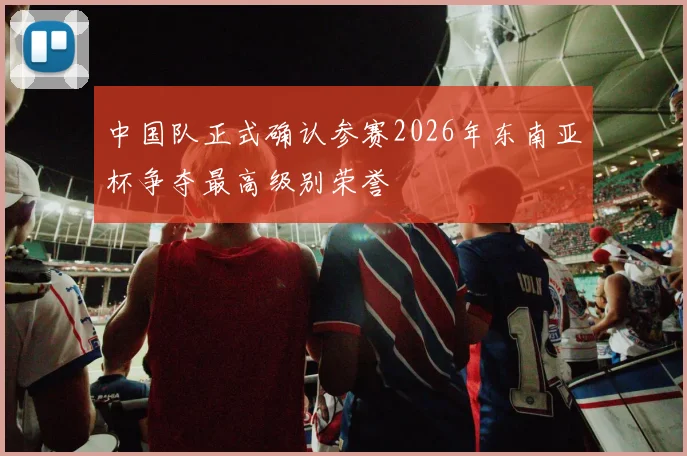 中国队正式确认参赛2026年东南亚杯争夺最高级别荣誉
