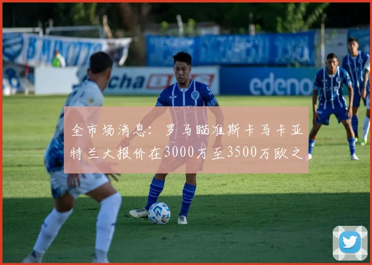 全市场消息：罗马瞄准斯卡马卡亚特兰大报价在3000万至3500万欧之间