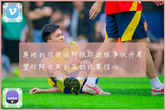 奥地利门将谈阿根廷进球争议并展望对阿尔及利亚的比赛信心