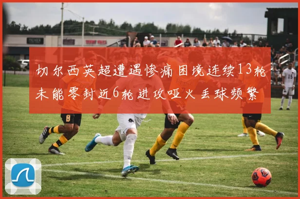 切尔西英超遭遇惨痛困境连续13轮未能零封近6轮进攻哑火丢球频繁