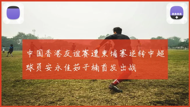 中国香港友谊赛遭柬埔寨逆转中超球员安永佳茹子楠首发出战