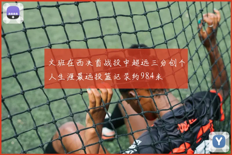 文班在西决首战投中超远三分创个人生涯最远投篮记录约984米