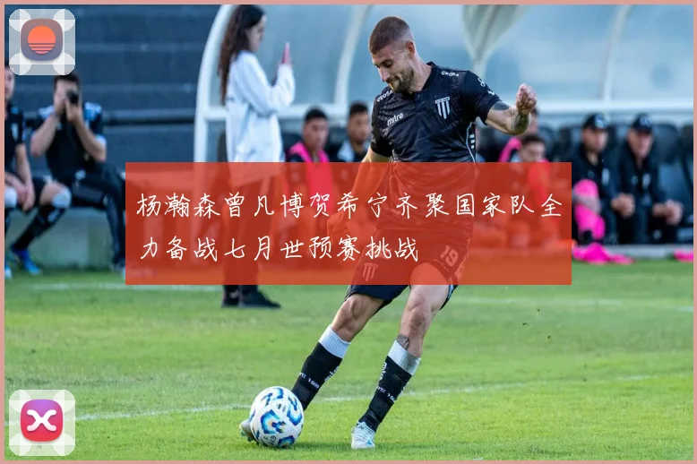杨瀚森曾凡博贺希宁齐聚国家队全力备战七月世预赛挑战