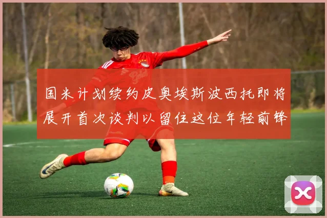 国米计划续约皮奥埃斯波西托即将展开首次谈判以留住这位年轻前锋