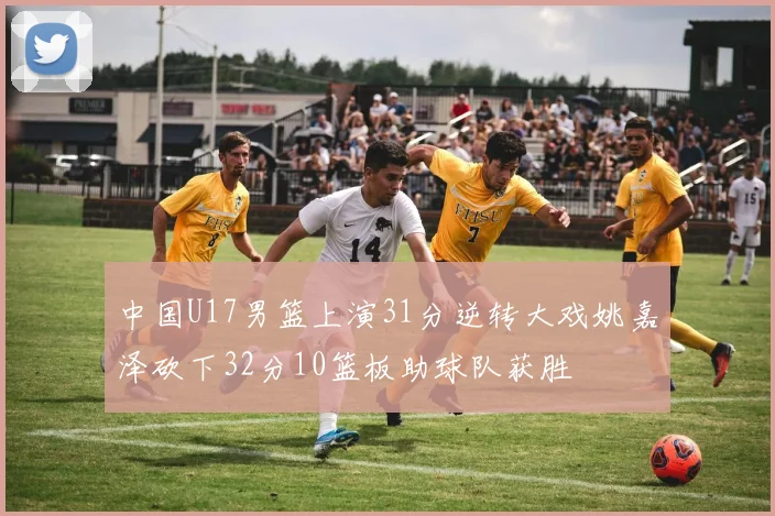 中国U17男篮上演31分逆转大戏姚嘉泽砍下32分10篮板助球队获胜