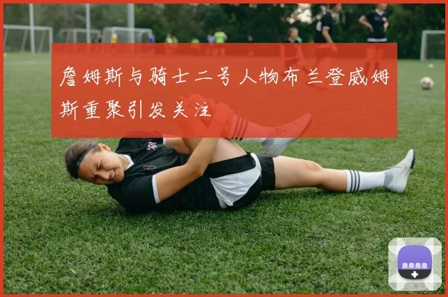 詹姆斯与骑士二号人物布兰登威姆斯重聚引发关注