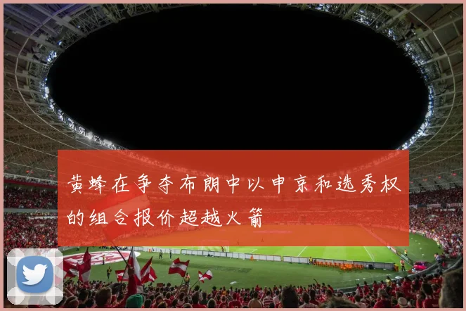 黄蜂在争夺布朗中以申京和选秀权的组合报价超越火箭