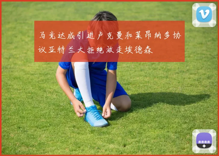 马竞达成引进卢克曼和莱昂纳多协议亚特兰大拒绝放走埃德森