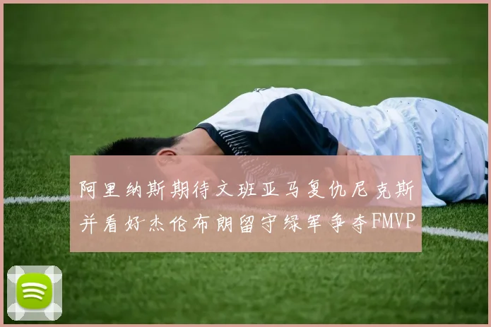阿里纳斯期待文班亚马复仇尼克斯并看好杰伦布朗留守绿军争夺FMVP