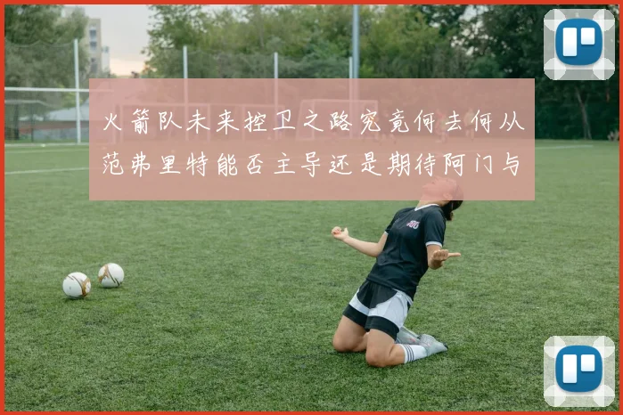 火箭队未来控卫之路究竟何去何从范弗里特能否主导还是期待阿门与谢泼德崛起