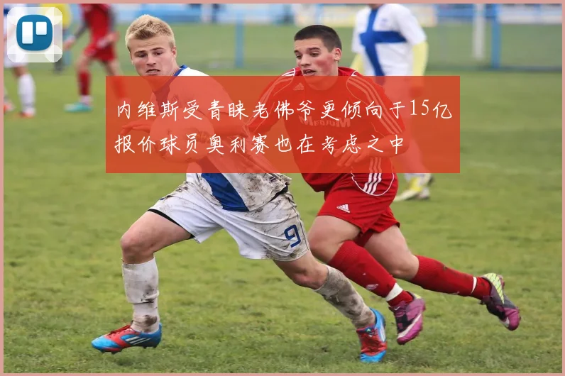 内维斯受青睐老佛爷更倾向于15亿报价球员奥利赛也在考虑之中