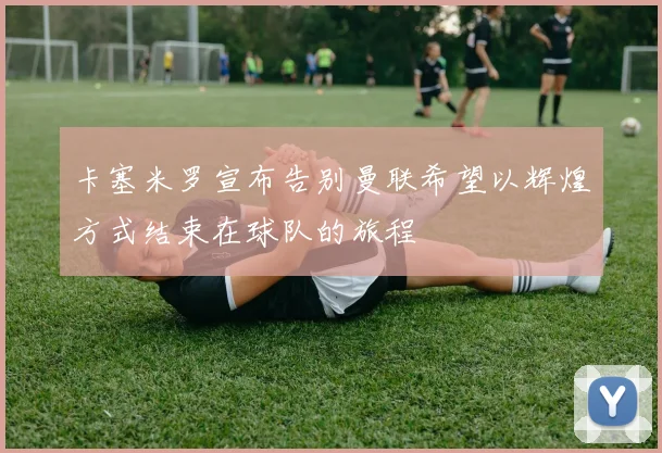 卡塞米罗宣布告别曼联希望以辉煌方式结束在球队的旅程