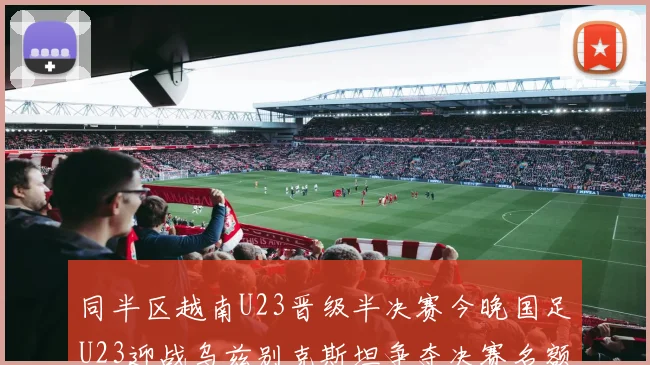 同半区越南U23晋级半决赛今晚国足U23迎战乌兹别克斯坦争夺决赛名额